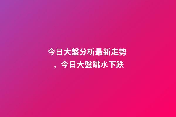 今日大盤分析最新走勢，今日大盤跳水下跌